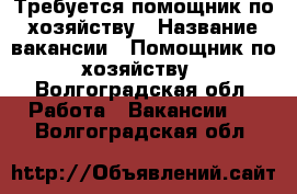 Требуется помощник по хозяйству › Название вакансии ­ Помощник по хозяйству - Волгоградская обл. Работа » Вакансии   . Волгоградская обл.